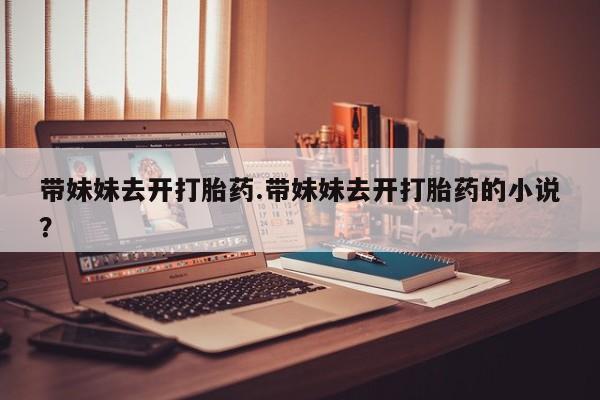 售米非司酮片包邮带妹妹去开打胎药.带妹妹去开打胎药的小说？