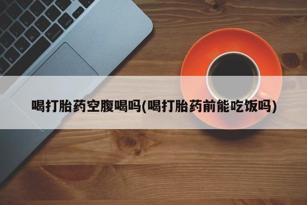 售米非司酮片包邮喝打胎药空腹喝吗(喝打胎药前能吃饭吗)